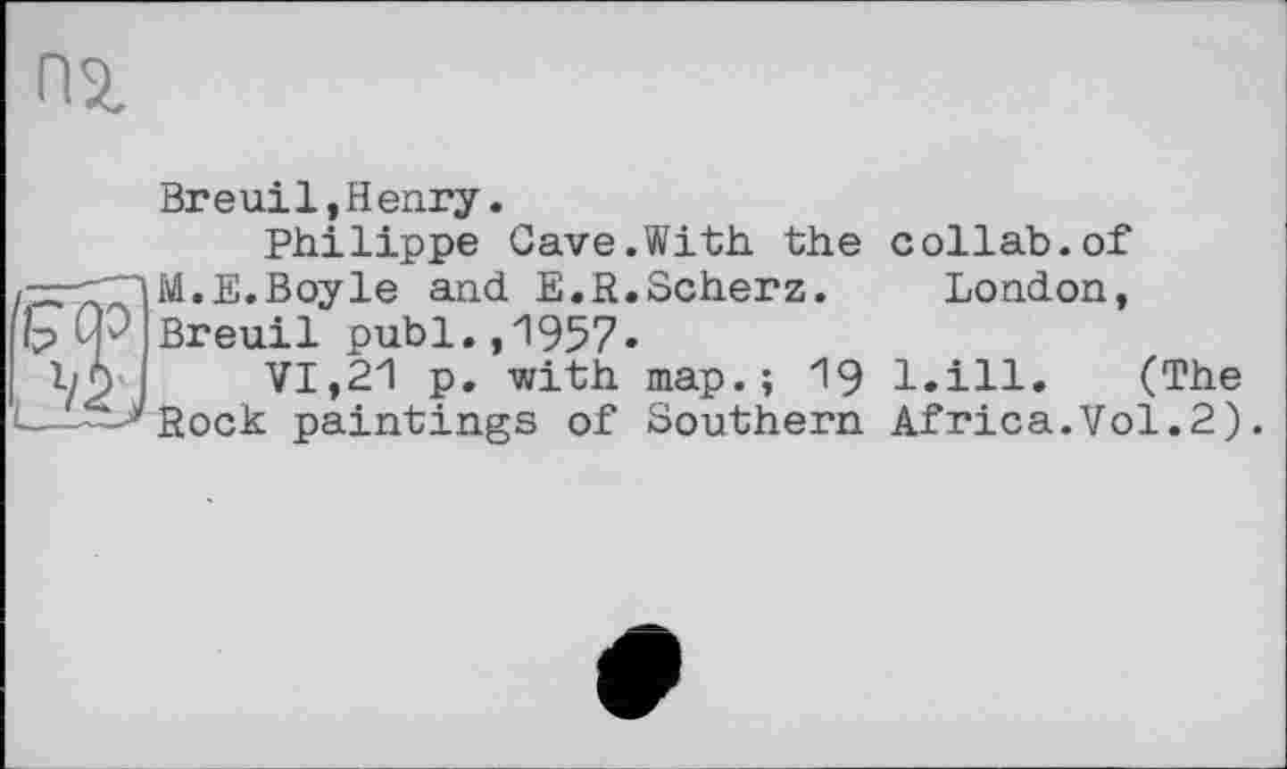 ﻿Breuil,Henry.
Philippe Gave.With the -=—Г~|М.Е. Boyle and E.R.Scherz. Ip СР Breu.il publ.,1957«
Ъб'	VI,21 р. with map.; 19
— -Rock paintings of Southern
collab.of
London,
l.ill. (The
Africa.Vol.2).